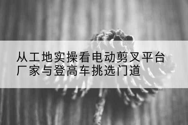 椒江电动剪叉升降平台厂家-从工地实操看电动剪叉平台厂家与登高车挑选门道