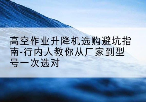 椒江升降平台厂家-高空作业升降机选购避坑指南-行内人教你从厂家到型号一次选对