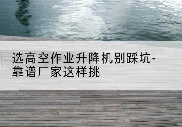 椒江剪叉式升降机厂家-选高空作业升降机别踩坑-靠谱厂家这样挑