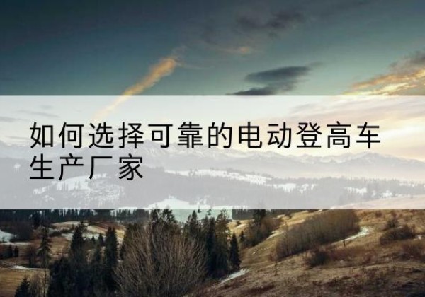 椒江电动登高车厂家-如何选择可靠的电动登高车生产厂家
