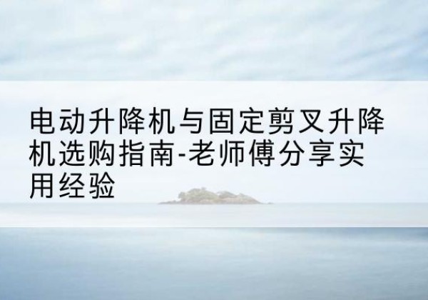 椒江电动升降机怎么选-电动升降机与固定剪叉升降机选购指南-老师傅分享实用经验