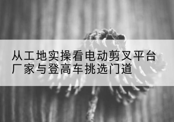 椒江电动剪叉升降平台厂家-从工地实操看电动剪叉平台厂家与登高车挑选门道