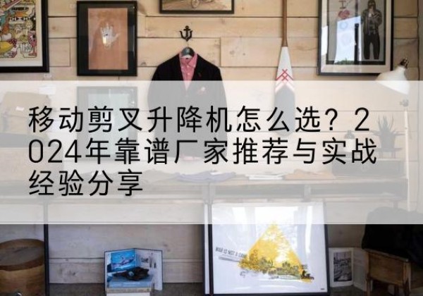 椒江升降平台厂家推荐-移动剪叉升降机怎么选？2024年靠谱厂家推荐与实战经验分享