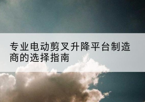椒江电动剪叉升降平台厂家-专业电动剪叉升降平台制造商的选择指南